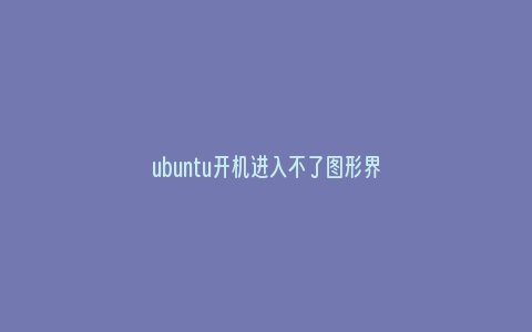 ubuntu开机进入不了图形界