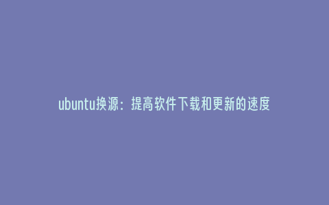 ubuntu换源：提高软件下载和更新的速度